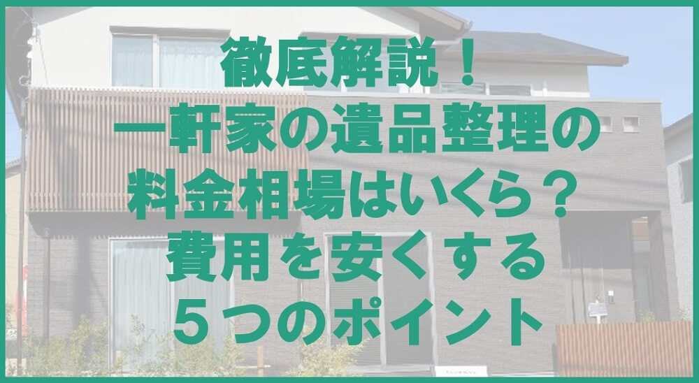 徹底解説！一軒家の遺品整理の料金相場と、費用を安くする5つのポイント